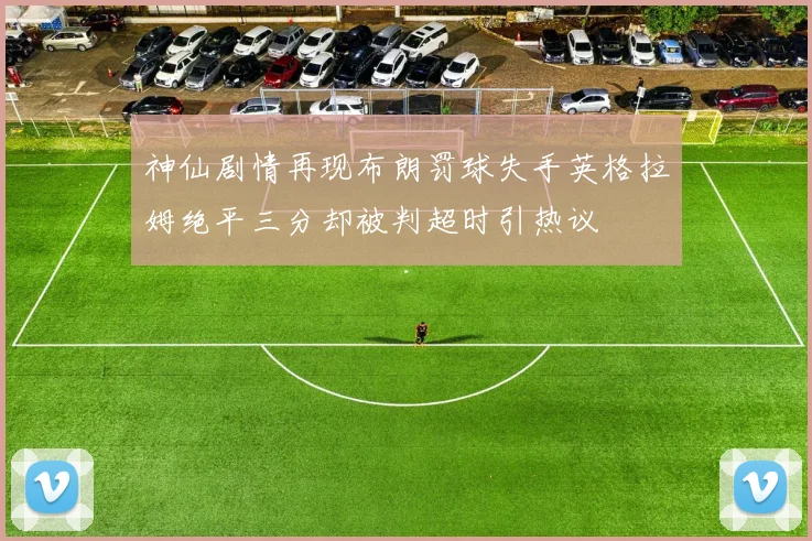 神仙剧情再现布朗罚球失手英格拉姆绝平三分却被判超时引热议