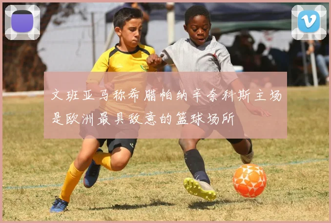 文班亚马称希腊帕纳辛奈科斯主场是欧洲最具敌意的篮球场所