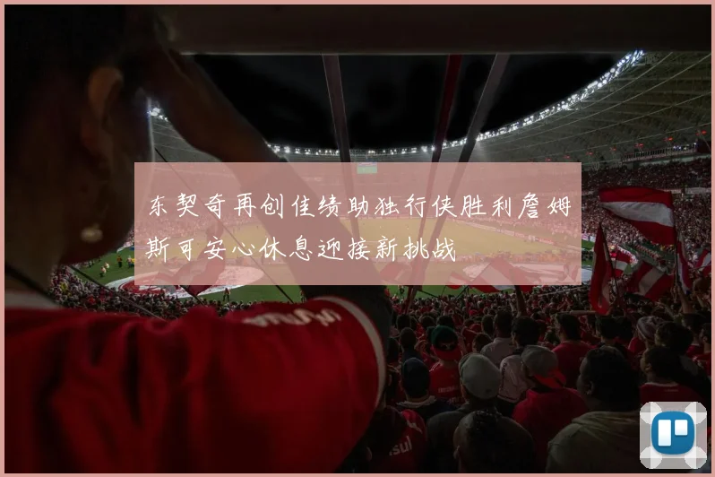 东契奇再创佳绩助独行侠胜利詹姆斯可安心休息迎接新挑战