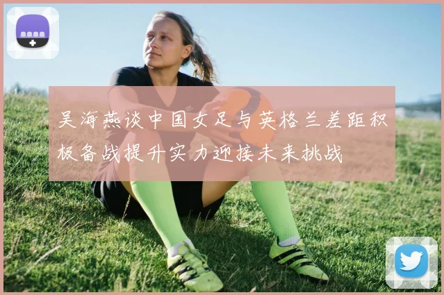 吴海燕谈中国女足与英格兰差距积极备战提升实力迎接未来挑战