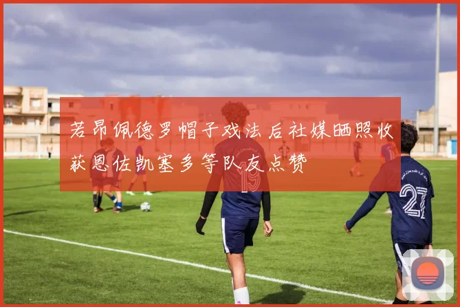 若昂佩德罗帽子戏法后社媒晒照收获恩佐凯塞多等队友点赞