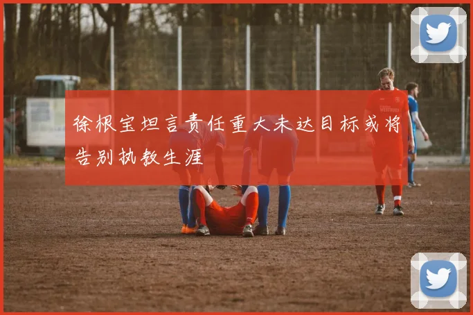 徐根宝坦言责任重大未达目标或将告别执教生涯