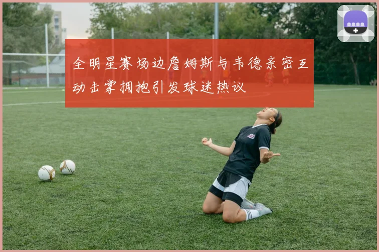 全明星赛场边詹姆斯与韦德亲密互动击掌拥抱引发球迷热议