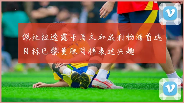 佩杜拉透露卡马文加成利物浦首选目标巴黎曼联同样表达兴趣