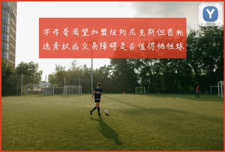 字母哥渴望加盟纽约尼克斯但首轮选秀权成交易障碍是否值得牺牲球队深度