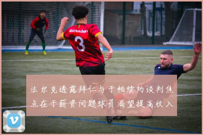 法尔克透露拜仁与于帕续约谈判焦点在于薪资问题球员渴望提高收入