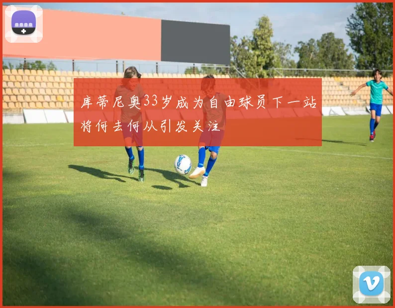 库蒂尼奥33岁成为自由球员下一站将何去何从引发关注