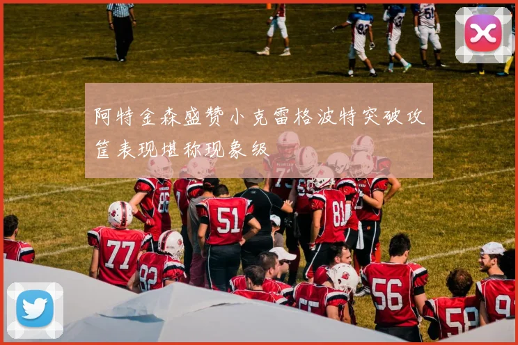 阿特金森盛赞小克雷格波特突破攻筐表现堪称现象级