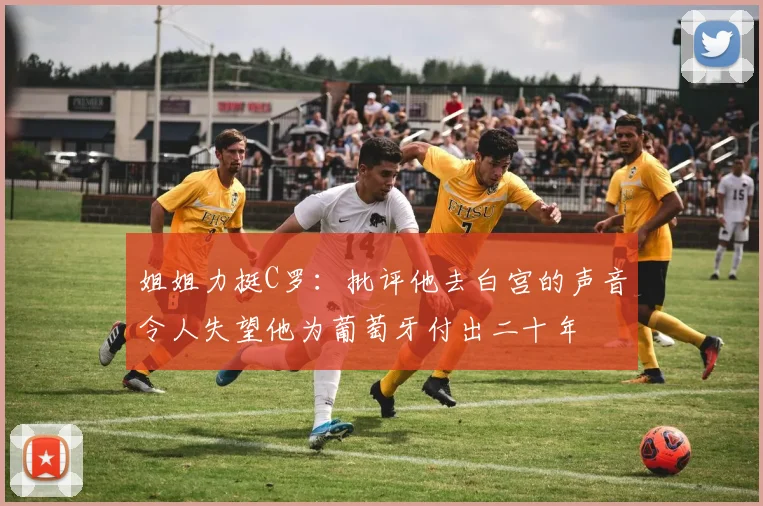 姐姐力挺C罗：批评他去白宫的声音令人失望他为葡萄牙付出二十年