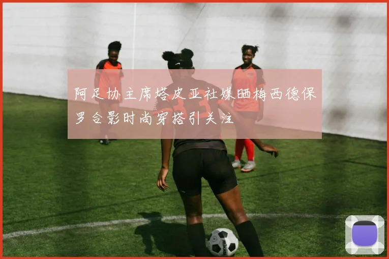 阿足协主席塔皮亚社媒晒梅西德保罗合影时尚穿搭引关注