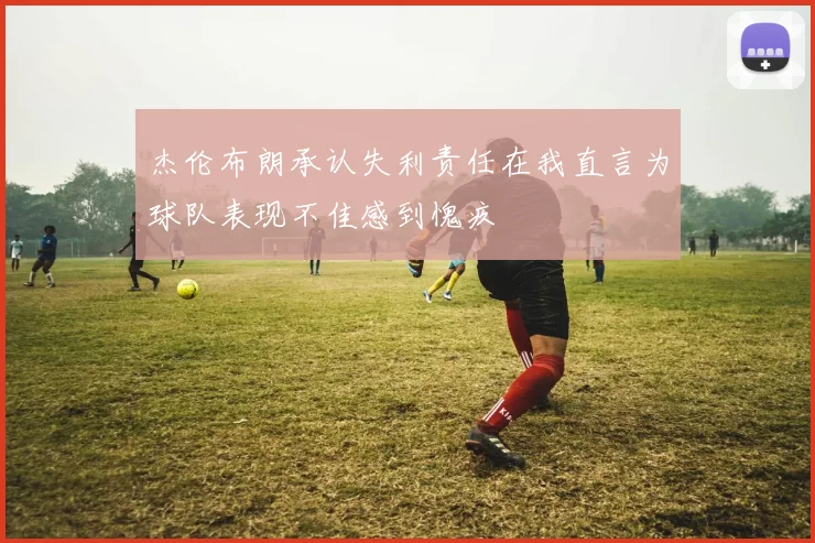 杰伦布朗承认失利责任在我直言为球队表现不佳感到愧疚