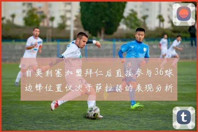 自奥利塞加盟拜仁后直接参与36球边锋位置仅次于萨拉赫的表现分析