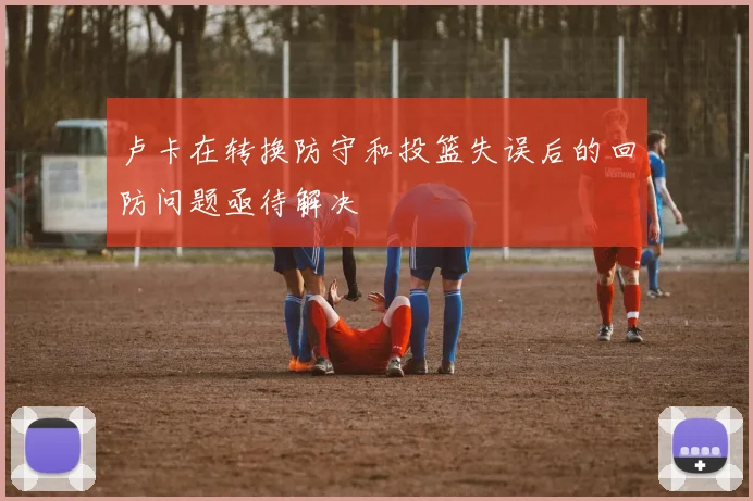卢卡在转换防守和投篮失误后的回防问题亟待解决