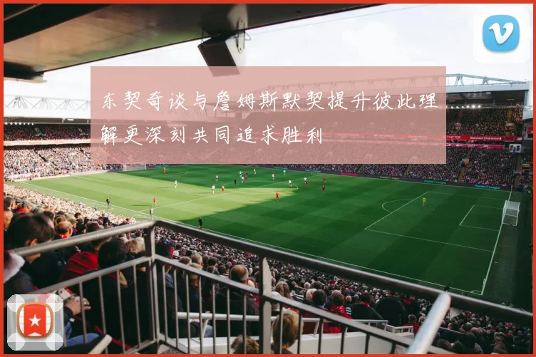 东契奇谈与詹姆斯默契提升彼此理解更深刻共同追求胜利