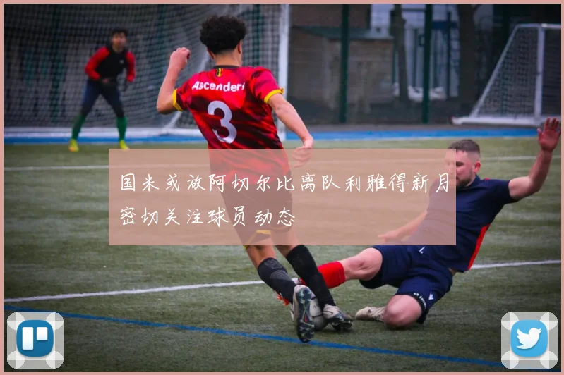 国米或放阿切尔比离队利雅得新月密切关注球员动态