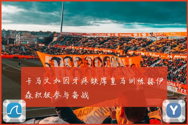 卡马文加因牙疼缺席皇马训练赫伊森积极参与备战