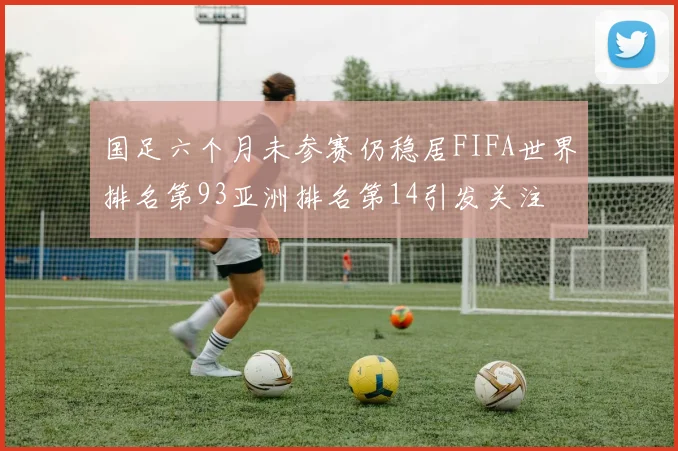 国足六个月未参赛仍稳居FIFA世界排名第93亚洲排名第14引发关注