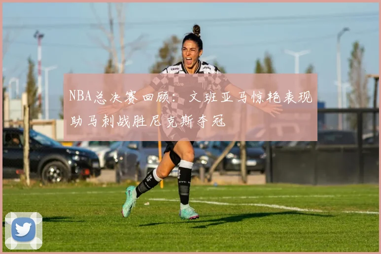 NBA总决赛回顾：文班亚马惊艳表现助马刺战胜尼克斯夺冠