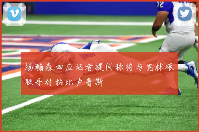 杨瀚森回应记者提问称将与克林根联手对抗比卢普斯