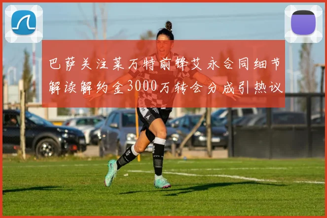 巴萨关注莱万特前锋艾永合同细节解读解约金3000万转会分成引热议